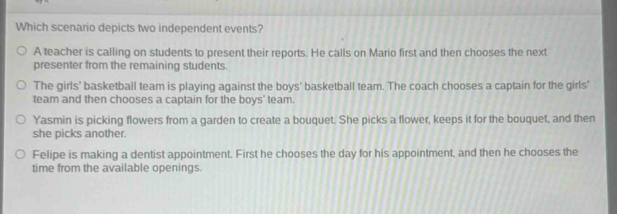 which scenario depicts two independent events?\na teacher is calling on students to present their reports. he calls on mario first and then chooses the next presenter from the remaining students.\nthe girls’ basketball team is playing against the boys’ basketball team. the coach chooses a captain for the girls’ team and then chooses a captain for the boys’ team.\nyasmin is picking flowers from a garden to create a bouquet. she picks a flower, keeps it for the bouquet, and then she picks another.\nfelipe is making a dentist appointment. first he chooses the day for his appointment, and then he chooses the time from the available openings.