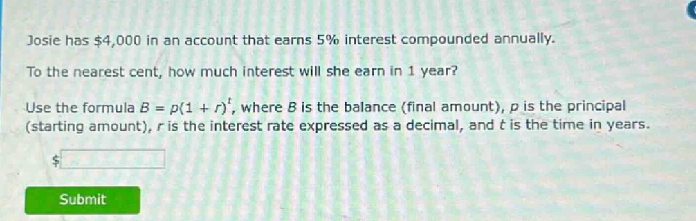 josie has $4,000 in an account that earns 5% interest compounded annually. to the nearest cent, how much interest will she earn in 1 year? use the formula $b = p(1 + r)^t$, where $b$ is the balance (final amount), $p$ is the principal (starting amount), $r$ is the interest rate expressed as a decimal, and $t$ is the time in years.
