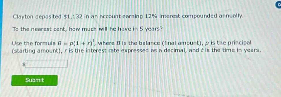 clayton deposited $1,132 in an account earning 12% interest compounded annually. to the nearest cent, how much will he have in 5 years? use the formula $b = p(1 + r)^t$, where $b$ is the balance (final amount), $p$ is the principal (starting amount), $r$ is the interest rate expressed as a decimal, and $t$ is the time in years.