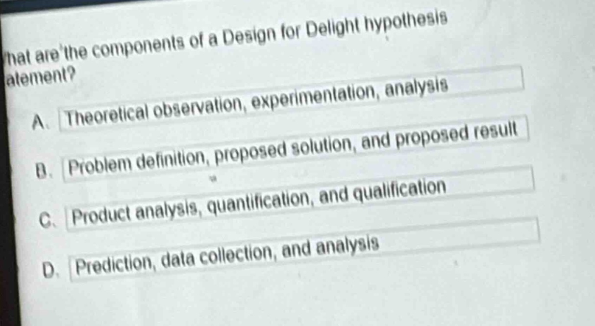 what are the components of a design for delight hypothesis statement?\na. theoretical observation, experimentation, analysis\nb. problem definition, proposed solution, and proposed result\nc. product analysis, quantification, and qualification\nd. prediction, data collection, and analysis