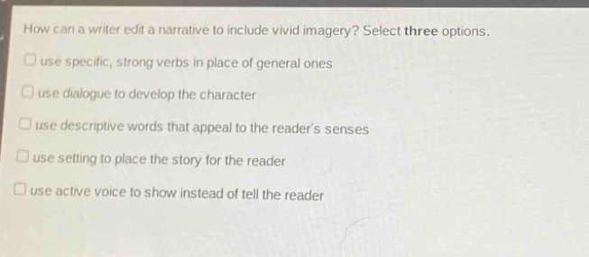 how can a writer edit a narrative to include vivid imagery? select three options.\nuse specific, strong verbs in place of general ones\nuse dialogue to develop the character\nuse descriptive words that appeal to the readers senses\nuse setting to place the story for the reader\nuse active voice to show instead of tell the reader