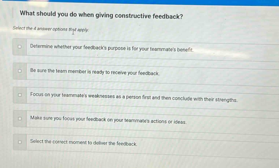 what should you do when giving constructive feedback? select the 4 answer options that apply. determine whether your feedbacks purpose is for your teammates benefit. be sure the team member is ready to receive your feedback. focus on your teammates weaknesses as a person first and then conclude with their strengths. make sure you focus your feedback on your teammates actions or ideas. select the correct moment to deliver the feedback.