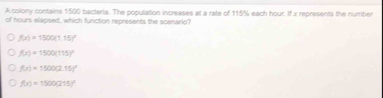 a colony contains 1500 bacteria. the population increases at a rate of 115% each hour. if x represents the number of hours elapsed, which function represents the scenario?\n○ (f(x)=1500(1.15)^x)\n○ (f(x)=1500(115)^x)\n○ (f(x)=1500(2.15)^x)\n○ (f(x)=1500(215)^x)