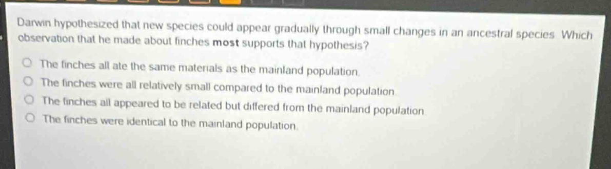 darwin hypothesized that new species could appear gradually through small changes in an ancestral species. which observation that he made about finches most supports that hypothesis?\nthe finches all ate the same materials as the mainland population.\nthe finches were all relatively small compared to the mainland population.\nthe finches all appeared to be related but differed from the mainland population.\nthe finches were identical to the mainland population.
