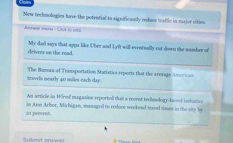 claim\nnew technologies have the potential to significantly reduce traffic in major cities.\nanswer menu - click to add.\nmy dad says that apps like uber and lyft will eventually cut down the number of drivers on the road.\nthe bureau of transportation statistics reports that the average american travels nearly 40 miles each day.\nan article in wired magazine reported that a recent technology - based initiative in ann arbor, michigan, managed to reduce weekend travel times in the city by 21 percent.\nsubmit answer\nshow hint