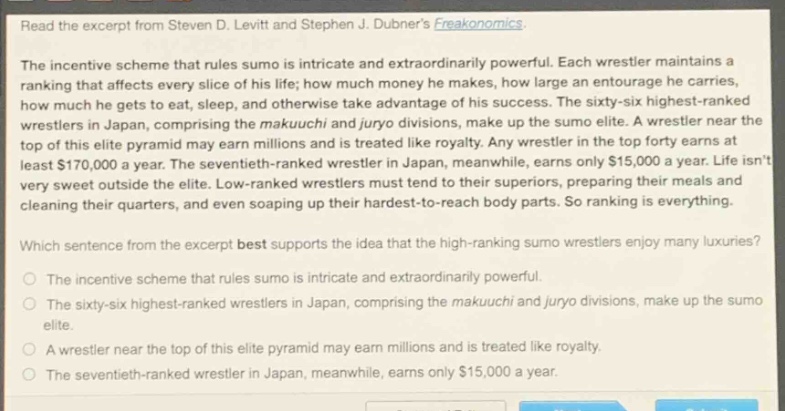 read the excerpt from steven d. levitt and stephen j. dubners freakonomics.\nthe incentive scheme that rules sumo is intricate and extraordinarily powerful. each wrestler maintains a ranking that affects every slice of his life; how much money he makes, how large an entourage he carries, how much he gets to eat, sleep, and otherwise take advantage of his success. the sixty - six highest - ranked wrestlers in japan, comprising the makuuchi and juryo divisions, make up the sumo elite. a wrestler near the top of this elite pyramid may earn millions and is treated like royalty. any wrestler in the top forty earns at least $170,000 a year. the seventieth - ranked wrestler in japan, meanwhile, earns only $15,000 a year. life isnt very sweet outside the elite. low - ranked wrestlers must tend to their superiors, preparing their meals and cleaning their quarters, and even soaping up their hardest - to - reach body parts. so ranking is everything.\nwhich sentence from the excerpt best supports the idea that the high - ranking sumo wrestlers enjoy many luxuries?\nthe incentive scheme that rules sumo is intricate and extraordinarily powerful.\nthe sixty - six highest - ranked wrestlers in japan, comprising the makuuchi and juryo divisions, make up the sumo elite.\na wrestler near the top of this elite pyramid may earn millions and is treated like royalty.\nthe seventieth - ranked wrestler in japan, meanwhile, earns only $15,000 a year.
