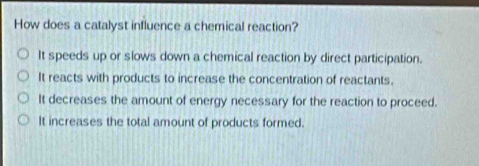 how does a catalyst influence a chemical reaction?\nit speeds up or slows down a chemical reaction by direct participation.\nit reacts with products to increase the concentration of reactants.\nit decreases the amount of energy necessary for the reaction to proceed.\nit increases the total amount of products formed.