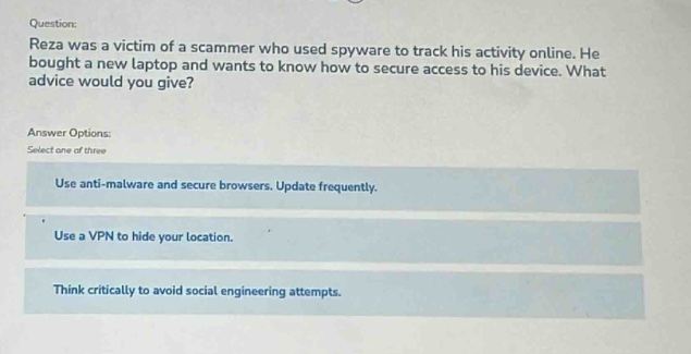 question: reza was a victim of a scammer who used spyware to track his activity online. he bought a new laptop and wants to know how to secure access to his device. what advice would you give? answer options: select one of three use anti - malware and secure browsers. update frequently. use a vpn to hide your location. think critically to avoid social engineering attempts.