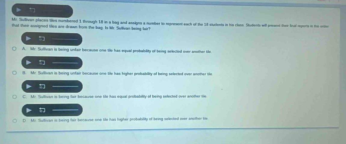 mr. sullivan places tiles numbered 1 through 18 in a bag and assigns a number to represent each of the 18 students in his class. students will present their final reports in the order that their assigned tiles are drawn from the bag. is mr. sullivan being fair?\na. mr. sullivan is being unfair because one tile has equal probability of being selected over another tile.\nb. mr. sullivan is being unfair because one tile has higher probability of being selected over another tile.\nc. mr. sullivan is being fair because one tile has equal probability of being selected over another tile.\nd. mr. sullivan is being fair because one tile has higher probability of being selected over another tile.
