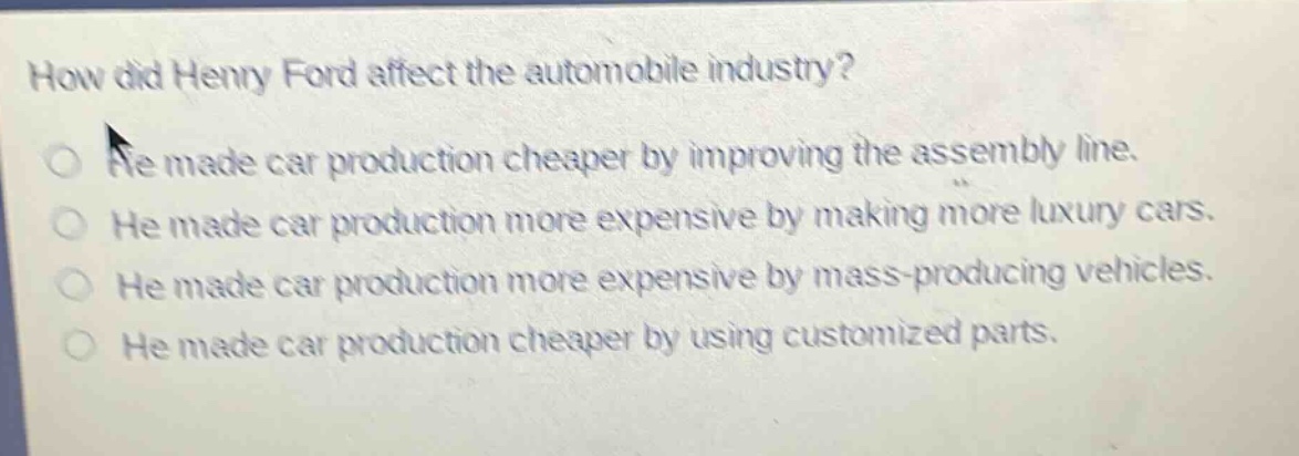 how did henry ford affect the automobile industry?\nhe made car production cheaper by improving the assembly line.\nhe made car production more expensive by making more luxury cars.\nhe made car production more expensive by mass - producing vehicles.\nhe made car production cheaper by using customized parts.