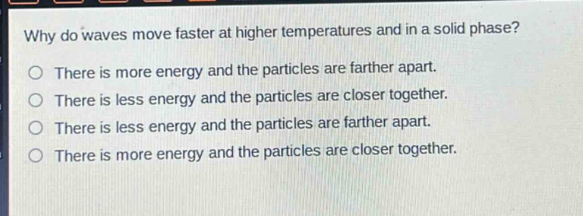 why do waves move faster at higher temperatures and in a solid phase?\no there is more energy and the particles are farther apart.\no there is less energy and the particles are closer together.\no there is less energy and the particles are farther apart.\no there is more energy and the particles are closer together.