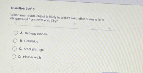 question 3 of 5\nwhich man - made object is likely to endure long after humans have disappeared from new york city?\na. subway tunnels\nb. ceramics\nc. steel gratings\nd. plaster walls