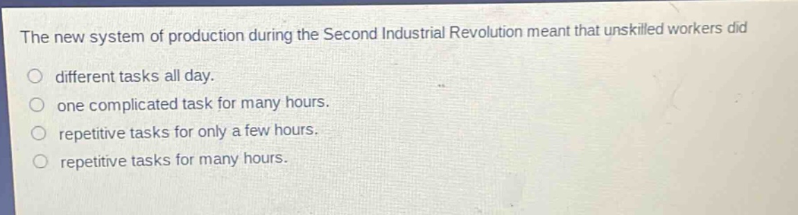 the new system of production during the second industrial revolution meant that unskilled workers did\ndifferent tasks all day.\none complicated task for many hours.\nrepetitive tasks for only a few hours.\nrepetitive tasks for many hours.