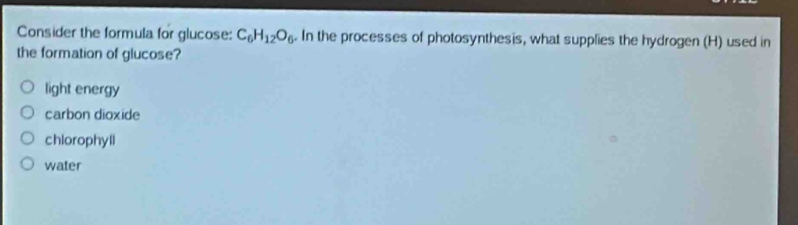 consider the formula for glucose: c₆h₁₂o₆. in the processes of photosynthesis, what supplies the hydrogen (h) used in the formation of glucose?\nlight energy\ncarbon dioxide\nchlorophyll\nwater