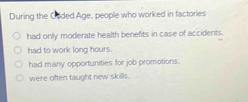 during the gilded age, people who worked in factories\nhad only moderate health benefits in case of accidents.\nhad to work long hours.\nhad many opportunities for job promotions.\nwere often taught new skills.