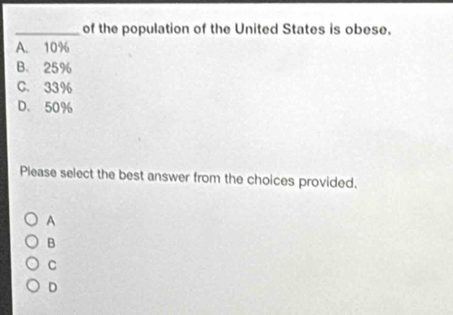 of the population of the united states is obese.\na. 10%\nb. 25%\nc. 33%\nd. 50%\nplease select the best answer from the choices provided.\no a\no b\no c\no d