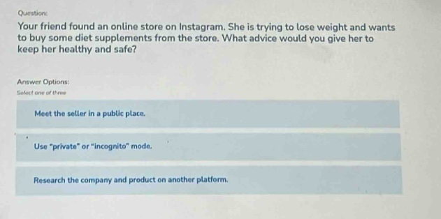 question: your friend found an online store on instagram. she is trying to lose weight and wants to buy some diet supplements from the store. what advice would you give her to keep her healthy and safe? answer options: select one of three meet the seller in a public place. use \private\ or \incognito\ mode. research the company and product on another platform.