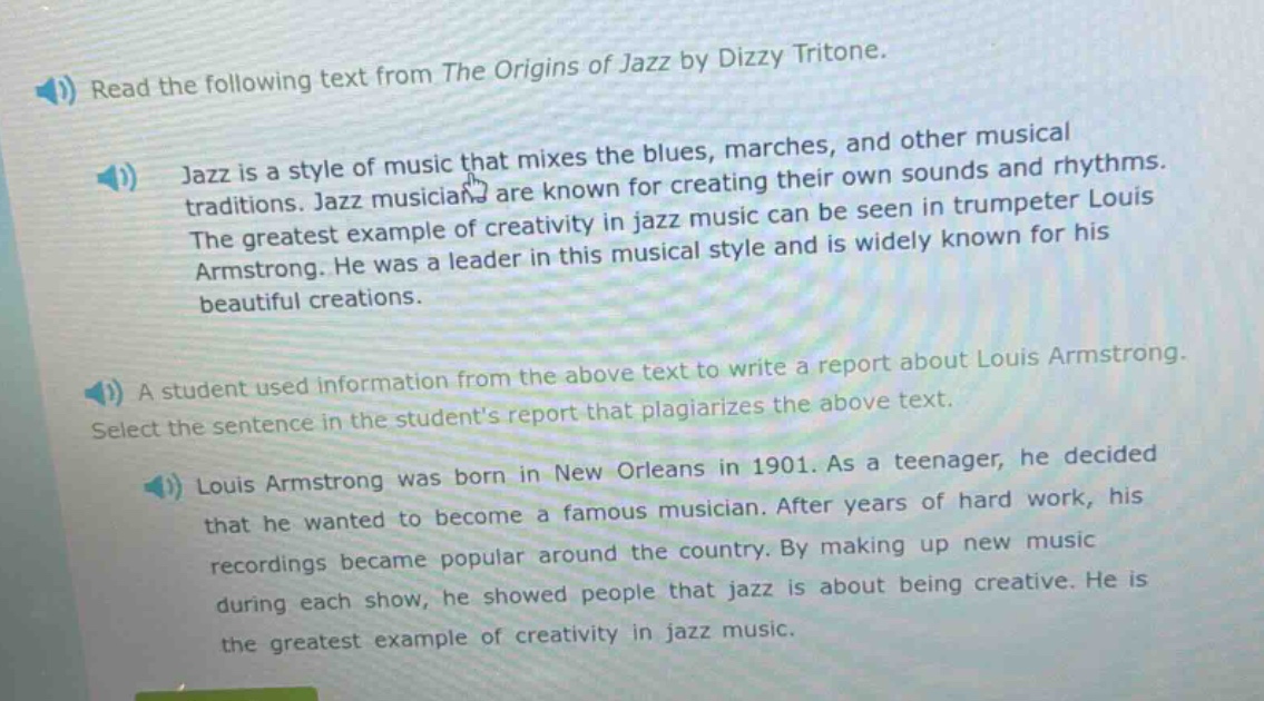 read the following text from the origins of jazz by dizzy tritone.\njazz is a style of music that mixes the blues, marches, and other musical traditions. jazz musicians are known for creating their own sounds and rhythms. the greatest example of creativity in jazz music can be seen in trumpeter louis armstrong. he was a leader in this musical style and is widely known for his beautiful creations.\na student used information from the above text to write a report about louis armstrong. select the sentence in the students report that plagiarizes the above text.\nlouis armstrong was born in new orleans in 1901. as a teenager, he decided that he wanted to become a famous musician. after years of hard work, his recordings became popular around the country. by making up new music during each show, he showed people that jazz is about being creative. he is the greatest example of creativity in jazz music.