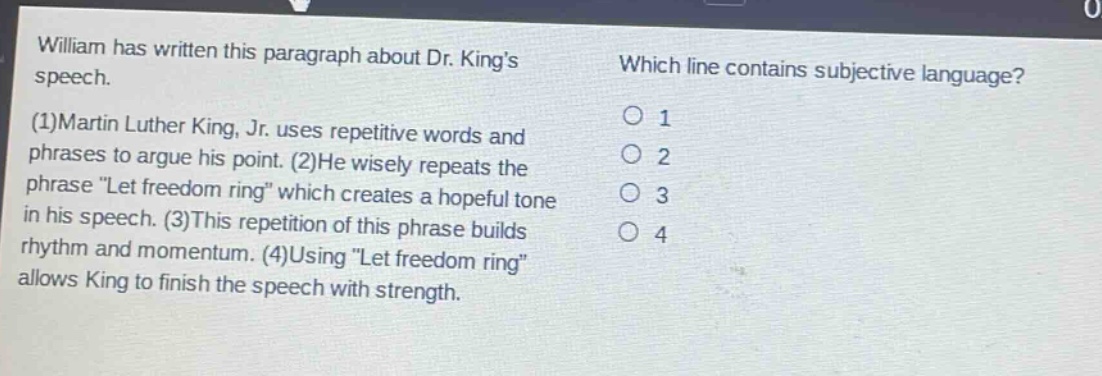 william has written this paragraph about dr. kings speech. (1)martin luther king, jr. uses repetitive words and phrases to argue his point. (2)he wisely repeats the phrase \let freedom ring\ which creates a hopeful tone in his speech. (3)this repetition of this phrase builds rhythm and momentum. (4)using \let freedom ring\ allows king to finish the speech with strength. which line contains subjective language? 1 2 3 4