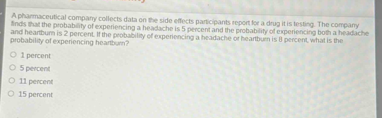 a pharmaceutical company collects data on the side - effects participants report for a drug it is testing. the company finds that the probability of experiencing a headache is 5 percent and the probability of experiencing both a headache and heartburn is 2 percent. if the probability of experiencing a headache or heartburn is 8 percent, what is the probability of experiencing heartburn?\n1 percent\n5 percent\n11 percent\n15 percent