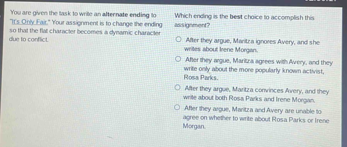 you are given the task to write an alternate ending to \its only fair.\ your assignment is to change the ending so that the flat character becomes a dynamic character due to conflict. which ending is the best choice to accomplish this assignment? after they argue, maritza ignores avery, and she writes about irene morgan. after they argue, maritza agrees with avery, and they write only about the more popularly known activist, rosa parks. after they argue, maritza convinces avery, and they write about both rosa parks and irene morgan. after they argue, maritza and avery are unable to agree on whether to write about rosa parks or irene morgan.