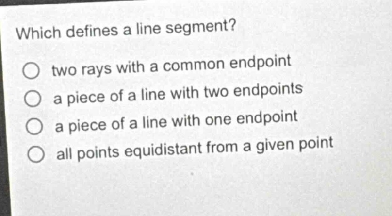 which defines a line segment?\no two rays with a common endpoint\no a piece of a line with two endpoints\no a piece of a line with one endpoint\no all points equidistant from a given point
