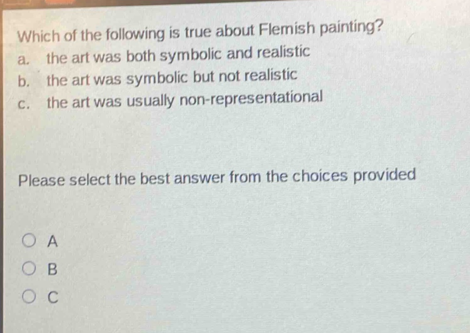 which of the following is true about flemish painting?\na. the art was both symbolic and realistic\nb. the art was symbolic but not realistic\nc. the art was usually non - representational\nplease select the best answer from the choices provided\na\nb\nc