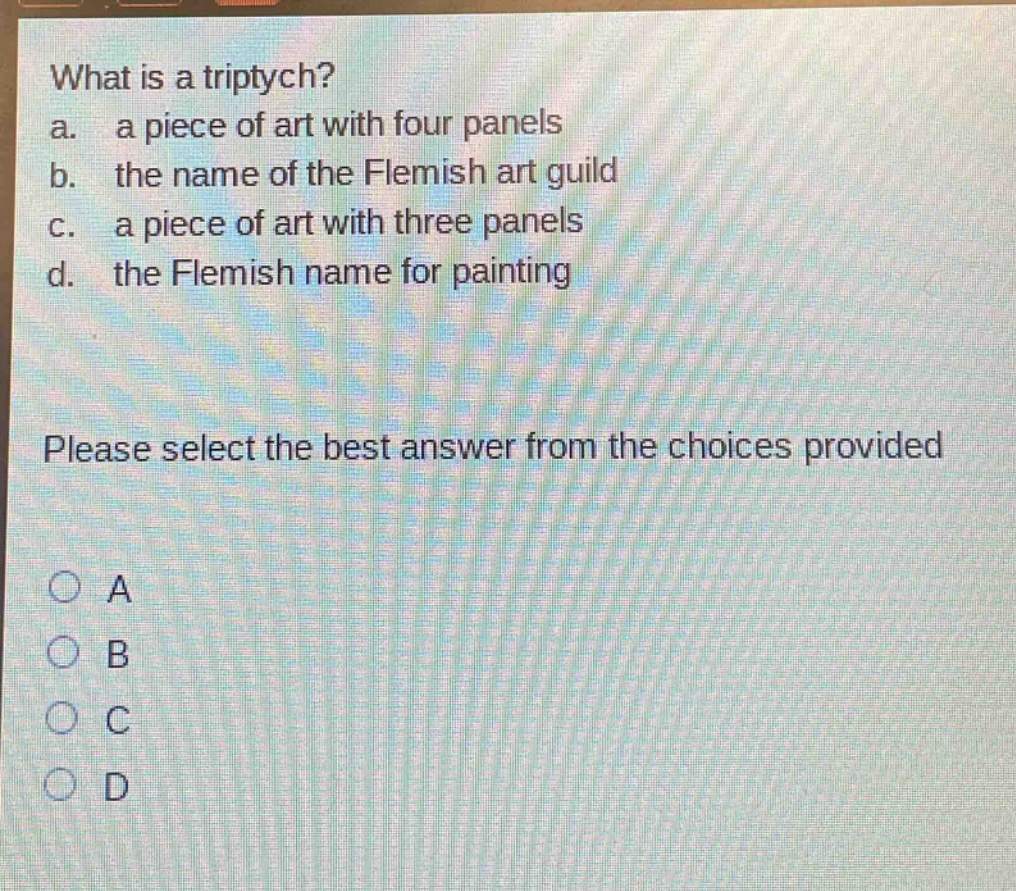 what is a triptych?\na. a piece of art with four panels\nb. the name of the flemish art guild\nc. a piece of art with three panels\nd. the flemish name for painting\nplease select the best answer from the choices provided\na\nb\nc\nd