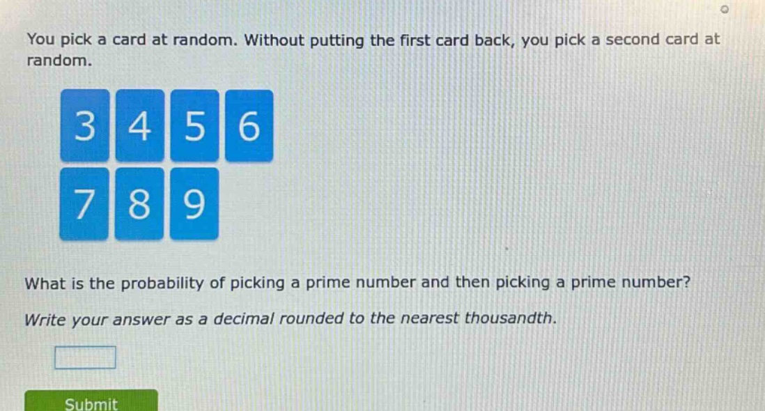 you pick a card at random. without putting the first card back, you pick a second card at random.\nwhat is the probability of picking a prime number and then picking a prime number?\nwrite your answer as a decimal rounded to the nearest thousandth.