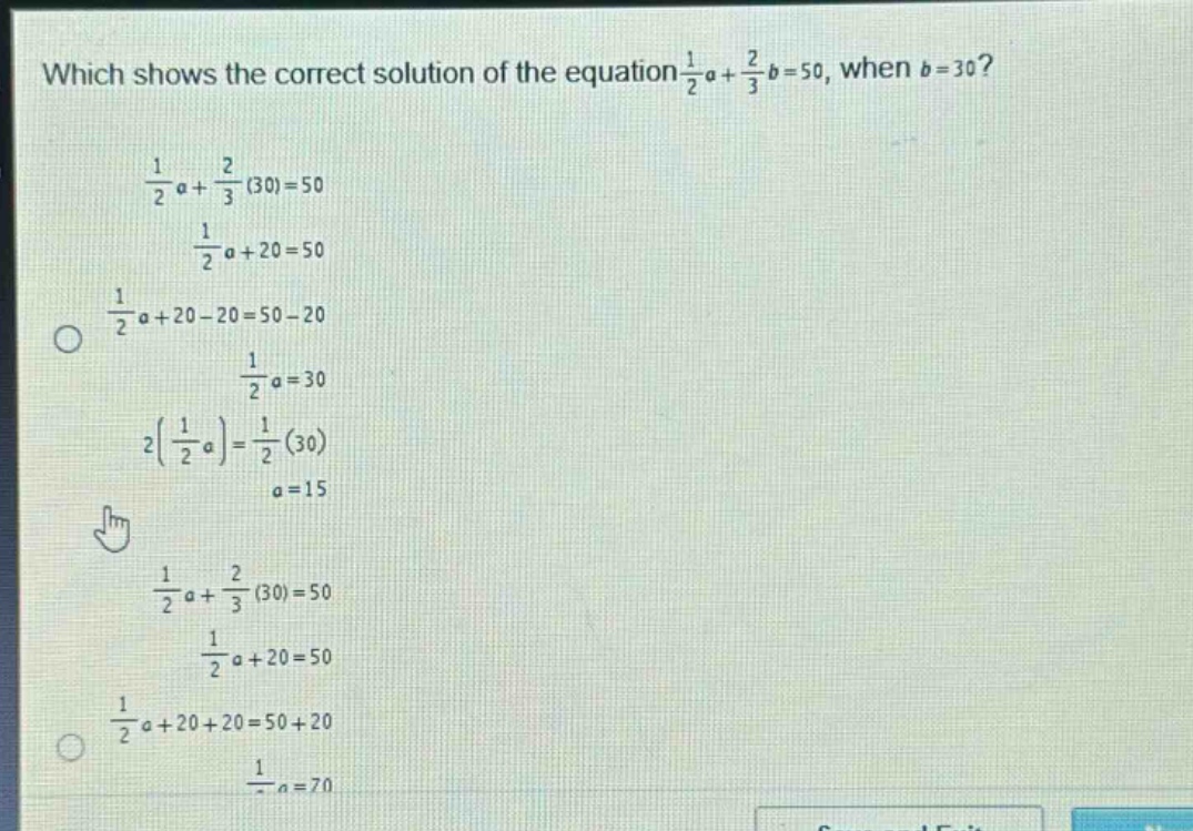 which shows the correct solution of the equation $\frac{1}{2}a+\frac{2}{3}b = 50$, when $b = 30$?\n$\frac{1}{2}a+\frac{2}{3}(30)=50$\n$\frac{1}{2}a + 20=50$\n$\frac{1}{2}a+20 - 20=50 - 20$\n$\frac{1}{2}a=30$\n$2(\frac{1}{2}a)=\frac{1}{2}(30)$\n$a = 15$\n$\frac{1}{2}a+\frac{2}{3}(30)=50$\n$\frac{1}{2}a + 20=50$\n$\frac{1}{2}a+20 + 20=50 + 20$\n$\frac{1}{2}a=70$