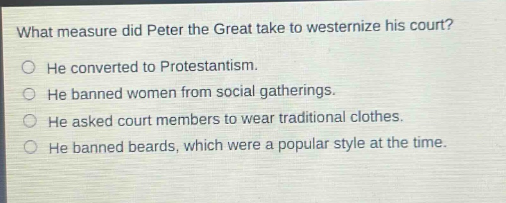 what measure did peter the great take to westernize his court?\nhe converted to protestantism.\nhe banned women from social gatherings.\nhe asked court members to wear traditional clothes.\nhe banned beards, which were a popular style at the time.