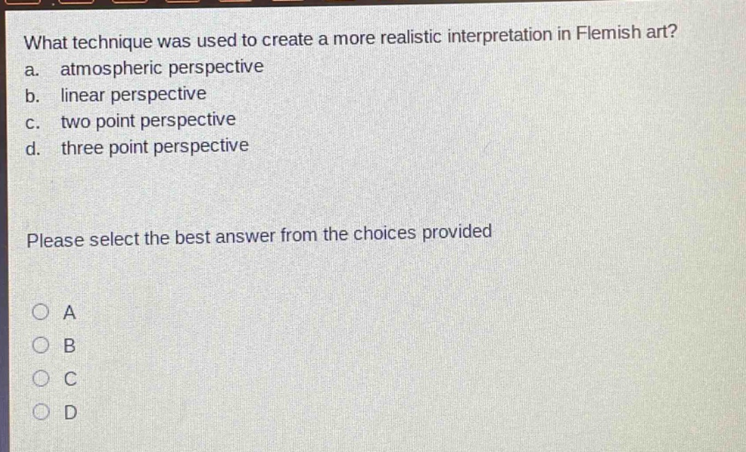 what technique was used to create a more realistic interpretation in flemish art?\na. atmospheric perspective\nb. linear perspective\nc. two point perspective\nd. three point perspective\nplease select the best answer from the choices provided\na\nb\nc\nd