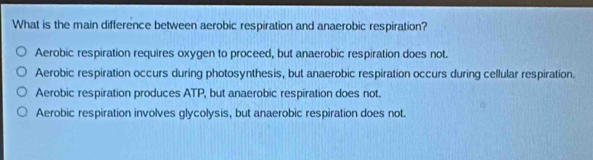 what is the main difference between aerobic respiration and anaerobic respiration?\no aerobic respiration requires oxygen to proceed, but anaerobic respiration does not.\no aerobic respiration occurs during photosynthesis, but anaerobic respiration occurs during cellular respiration.\no aerobic respiration produces atp, but anaerobic respiration does not.\no aerobic respiration involves glycolysis, but anaerobic respiration does not.