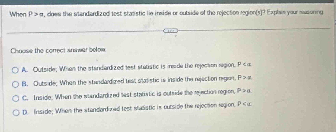 when p > α, does the standardized test statistic lie inside or outside of the rejection region(s)? explain your reasoning. choose the correct answer below. a. outside; when the standardized test statistic is inside the rejection region, p < α b. outside; when the standardized test statistic is inside the rejection region, p > α c. inside; when the standardized test statistic is outside the rejection region, p > α d. inside; when the standardized test statistic is outside the rejection region, p < α