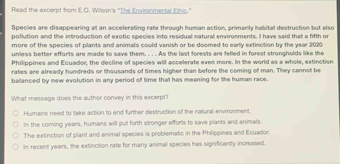 read the excerpt from e.o. wilsons \the environmental ethic.\ species are disappearing at an accelerating rate through human action, primarily habitat destruction but also pollution and the introduction of exotic species into residual natural environments. i have said that a fifth or more of the species of plants and animals could vanish or be doomed to early extinction by the year 2020 unless better efforts are made to save them.... as the last forests are felled in forest strongholds like the philippines and ecuador, the decline of species will accelerate even more. in the world as a whole, extinction rates are already hundreds or thousands of times higher than before the coming of man. they cannot be balanced by new evolution in any period of time that has meaning for the human race. what message does the author convey in this excerpt? humans need to take action to end further destruction of the natural environment. in the coming years, humans will put forth stronger efforts to save plants and animals. the extinction of plant and animal species is problematic in the philippines and ecuador. in recent years, the extinction rate for many animal species has significantly increased.