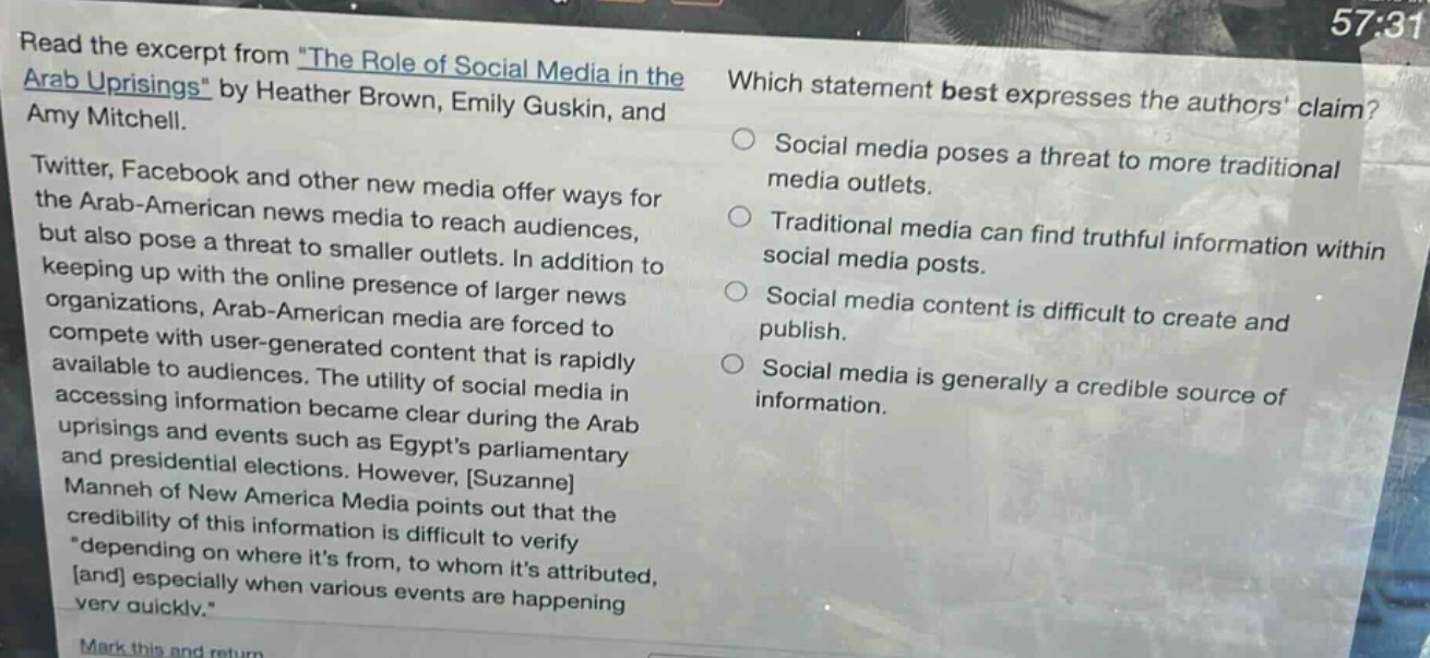 read the excerpt from \the role of social media in the arab uprisings\ by heather brown, emily guskin, and amy mitchell.\ntwitter, facebook and other new media offer ways for the arab - american news media to reach audiences, but also pose a threat to smaller outlets. in addition to keeping up with the online presence of larger news organizations, arab - american media are forced to compete with user - generated content that is rapidly available to audiences. the utility of social media in accessing information became clear during the arab uprisings and events such as egypts parliamentary and presidential elections. however, suzanne manneh of new america media points out that the credibility of this information is difficult to verify \depending on where its from, to whom its attributed, and especially when various events are happening very quickly.\\nwhich statement best expresses the authors claim?\nsocial media poses a threat to more traditional media outlets.\ntraditional media can find truthful information within social media posts.\nsocial media content is difficult to create and publish.\nsocial media is generally a credible source of information.