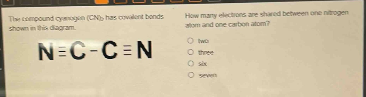 the compound cyanogen (cn)₂ has covalent bonds shown in this diagram. n≡c - c≡n how many electrons are shared between one nitrogen atom and one carbon atom? two three six seven