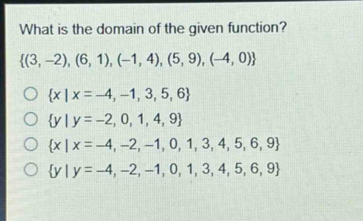 what is the domain of the given function?\\{(3, -2), (6, 1), (-1, 4), (5, 9), (-4, 0)\\}\n\\(\\{x|x = -4, -1, 3, 5, 6\\}\\)\n\\(\\{y|y = -2, 0, 1, 4, 9\\}\\)\n\\(\\{x|x = -4, -2, -1, 0, 1, 3, 4, 5, 6, 9\\}\\)\n\\(\\{y|y = -4, -2, -1, 0, 1, 3, 4, 5, 6, 9\\}\\)