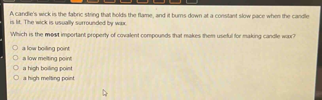 a candles wick is the fabric string that holds the flame, and it burns down at a constant slow pace when the candle is lit. the wick is usually surrounded by wax. which is the most important property of covalent compounds that makes them useful for making candle wax? a low boiling point a low melting point a high boiling point a high melting point