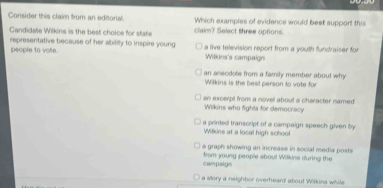 consider this claim from an editorial. candidate wilkins is the best choice for state representative because of her ability to inspire young people to vote. which examples of evidence would best support this claim? select three options. a live television report from a youth fundraiser for wilkinss campaign an anecdote from a family member about why wilkins is the best person to vote for an excerpt from a novel about a character named wilkins who fights for democracy a printed transcript of a campaign speech given by wilkins at a local high school a graph showing an increase in social media posts from young people about wilkins during the campaign a story a neighbor overheard about wilkins while