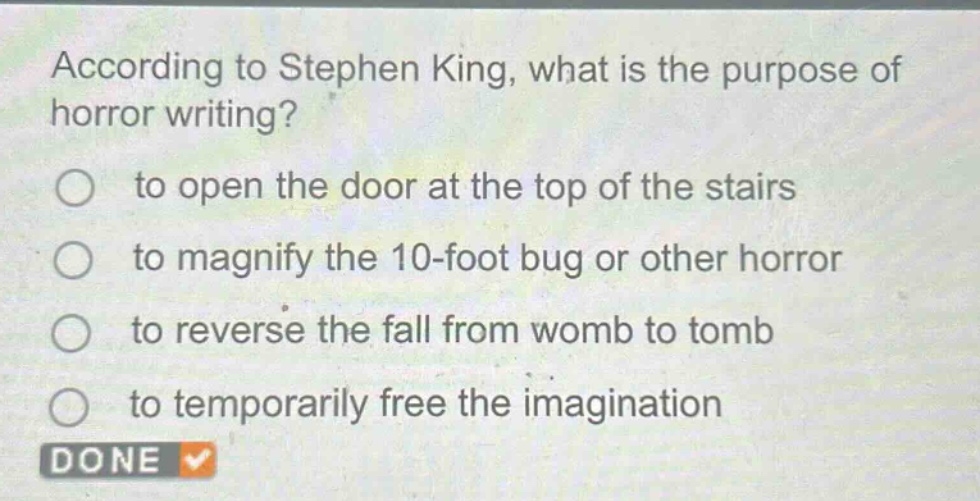according to stephen king, what is the purpose of horror writing?\n○ to open the door at the top of the stairs\n○ to magnify the 10 - foot bug or other horror\n○ to reverse the fall from womb to tomb\n○ to temporarily free the imagination\ndone