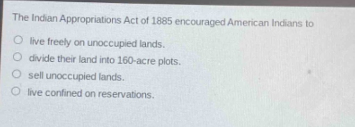 the indian appropriations act of 1885 encouraged american indians to\nlive freely on unoccupied lands.\ndivide their land into 160 - acre plots.\nsell unoccupied lands.\nlive confined on reservations.