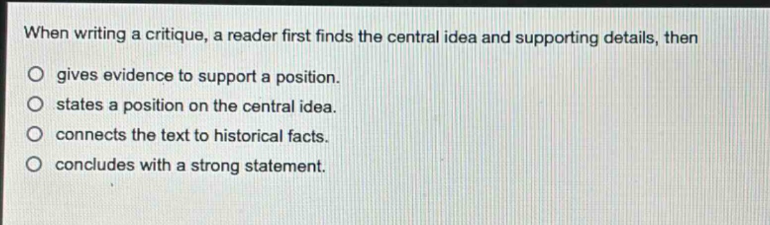 when writing a critique, a reader first finds the central idea and supporting details, then\no gives evidence to support a position.\no states a position on the central idea.\no connects the text to historical facts.\no concludes with a strong statement.