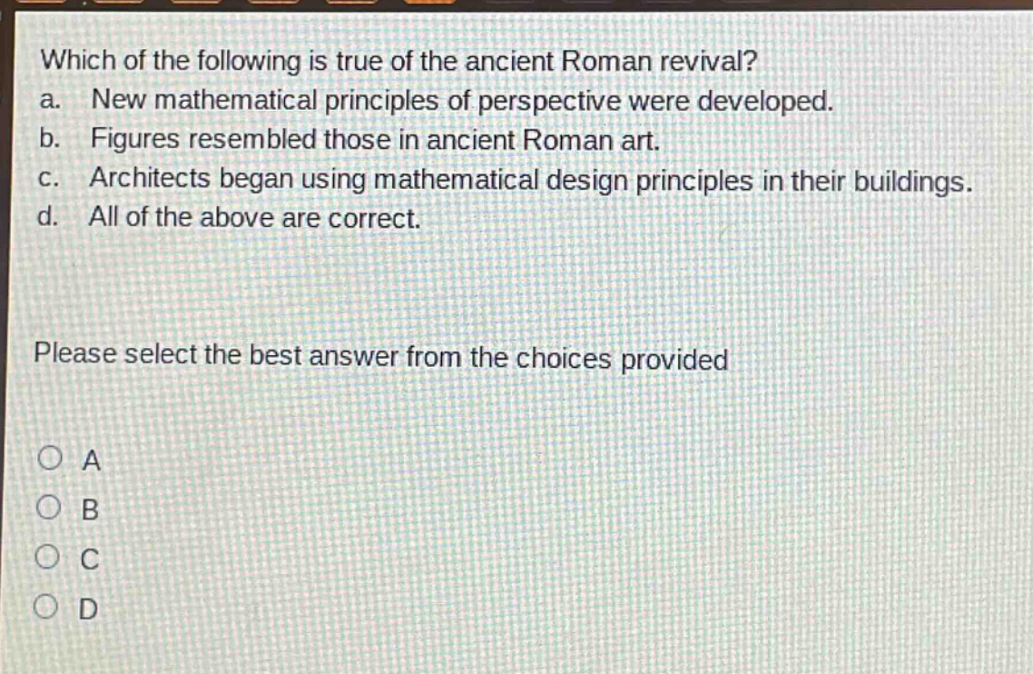 which of the following is true of the ancient roman revival?\na. new mathematical principles of perspective were developed.\nb. figures resembled those in ancient roman art.\nc. architects began using mathematical design principles in their buildings.\nd. all of the above are correct.\nplease select the best answer from the choices provided\na\nb\nc\nd
