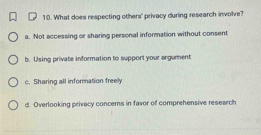 10. what does respecting others privacy during research involve?\na. not accessing or sharing personal information without consent\nb. using private information to support your argument\nc. sharing all information freely\nd. overlooking privacy concerns in favor of comprehensive research