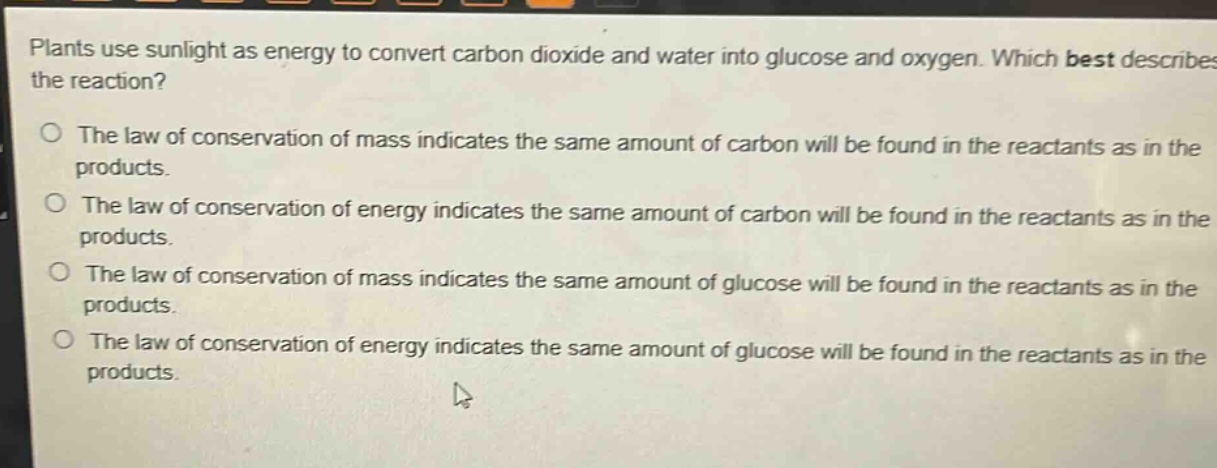 plants use sunlight as energy to convert carbon dioxide and water into glucose and oxygen. which best describes the reaction?\no the law of conservation of mass indicates the same amount of carbon will be found in the reactants as in the products.\no the law of conservation of energy indicates the same amount of carbon will be found in the reactants as in the products.\no the law of conservation of mass indicates the same amount of glucose will be found in the reactants as in the products.\no the law of conservation of energy indicates the same amount of glucose will be found in the reactants as in the products.