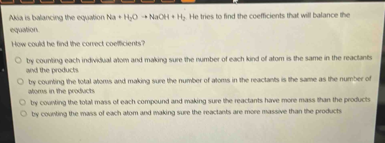 akia is balancing the equation na + h₂o → naoh + h₂. he tries to find the coefficients that will balance the equation.\nhow could he find the correct coefficients?\n○ by counting each individual atom and making sure the number of each kind of atom is the same in the reactants and the products\n○ by counting the total atoms and making sure the number of atoms in the reactants is the same as the number of atoms in the products\n○ by counting the total mass of each compound and making sure the reactants have more mass than the products\n○ by counting the mass of each atom and making sure the reactants are more massive than the products