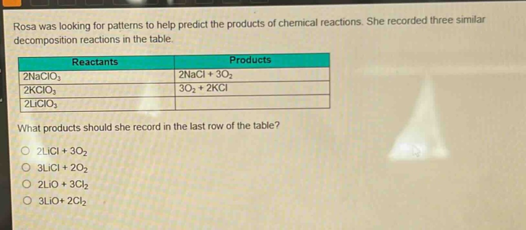 rosa was looking for patterns to help predict the products of chemical reactions. she recorded three similar decomposition reactions in the table.\n| reactants | products |\n| ---- | ---- |\n| 2naclo₃ | 2nacl + 3o₂ |\n| 2kclo₃ | 3o₂ + 2kcl |\n| 2liclo₃ | |\nwhat products should she record in the last row of the table?\n- 2licl + 3o₂\n- 3licl + 2o₂\n- 2lio + 3cl₂\n- 3lio+ 2cl₂
