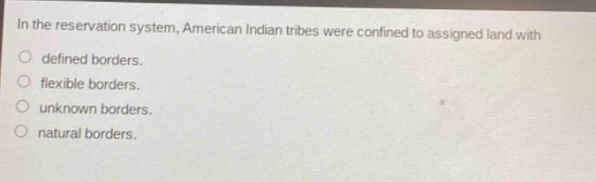 in the reservation system, american indian tribes were confined to assigned land with\ndefined borders.\nflexible borders.\nunknown borders.\nnatural borders.