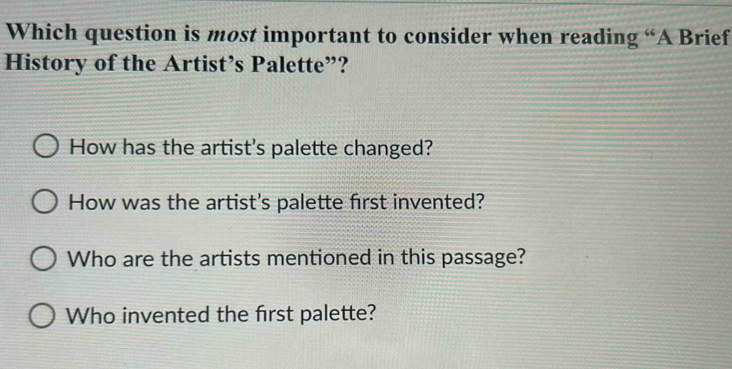 which question is most important to consider when reading “a brief history of the artist’s palette”?\nhow has the artist’s palette changed?\nhow was the artist’s palette first invented?\nwho are the artists mentioned in this passage?\nwho invented the first palette?